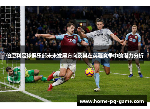 伯恩利足球俱乐部未来发展方向及其在英超竞争中的潜力分析