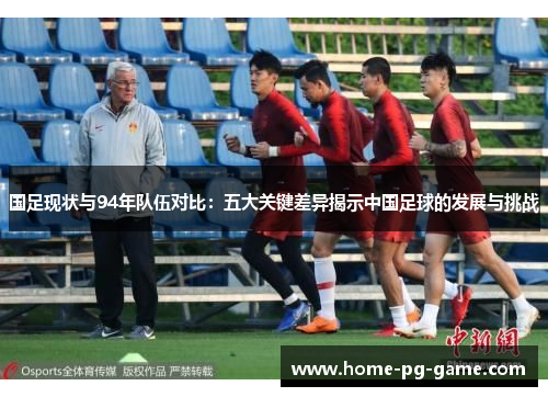 国足现状与94年队伍对比：五大关键差异揭示中国足球的发展与挑战