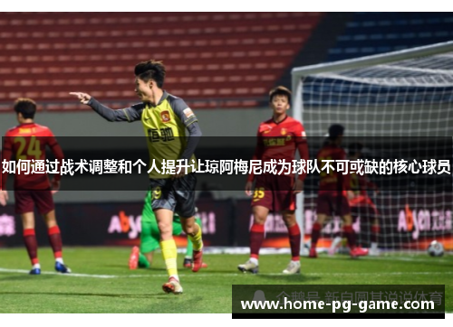 如何通过战术调整和个人提升让琼阿梅尼成为球队不可或缺的核心球员