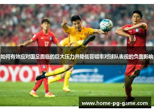 如何有效应对国足面临的巨大压力并降低容错率对球队表现的负面影响
