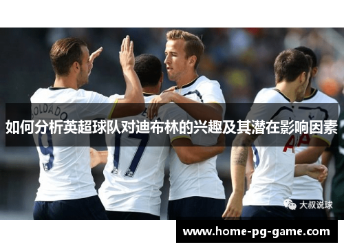 如何分析英超球队对迪布林的兴趣及其潜在影响因素