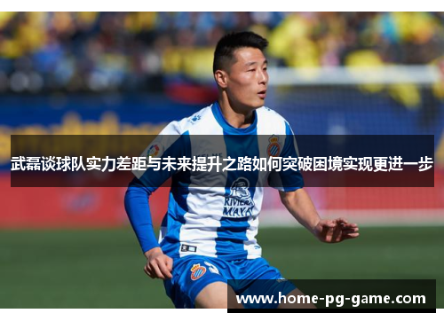 武磊谈球队实力差距与未来提升之路如何突破困境实现更进一步
