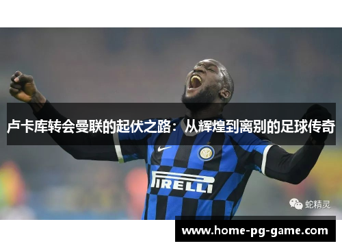 卢卡库转会曼联的起伏之路:从辉煌到离别的足球传奇 卢卡库转会曼联的起伏之路:从辉煌到离别的足球传奇