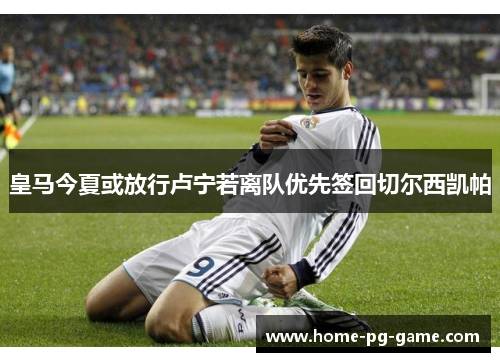皇马今夏或放行卢宁若离队优先签回切尔西凯帕 皇马今夏或放行卢宁若离队优先签回切尔西凯帕