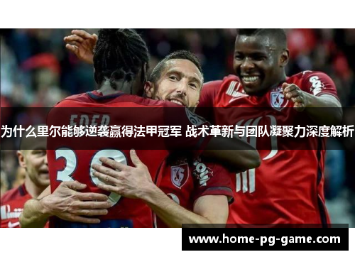 为什么里尔能够逆袭赢得法甲冠军 战术革新与团队凝聚力深度解析 为什么里尔能够逆袭赢得法甲冠军 战术革新与团队凝聚力深度解析