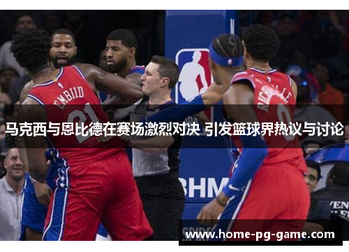 马克西与恩比德在赛场激烈对决 引发篮球界热议与讨论