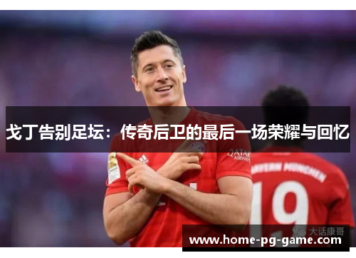 戈丁告别足坛:传奇后卫的最后一场荣耀与回忆 戈丁告别足坛:传奇后卫的最后一场荣耀与回忆