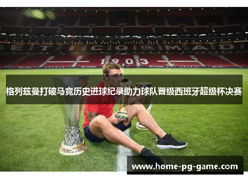 格列兹曼打破马竞历史进球纪录助力球队晋级西班牙超级杯决赛